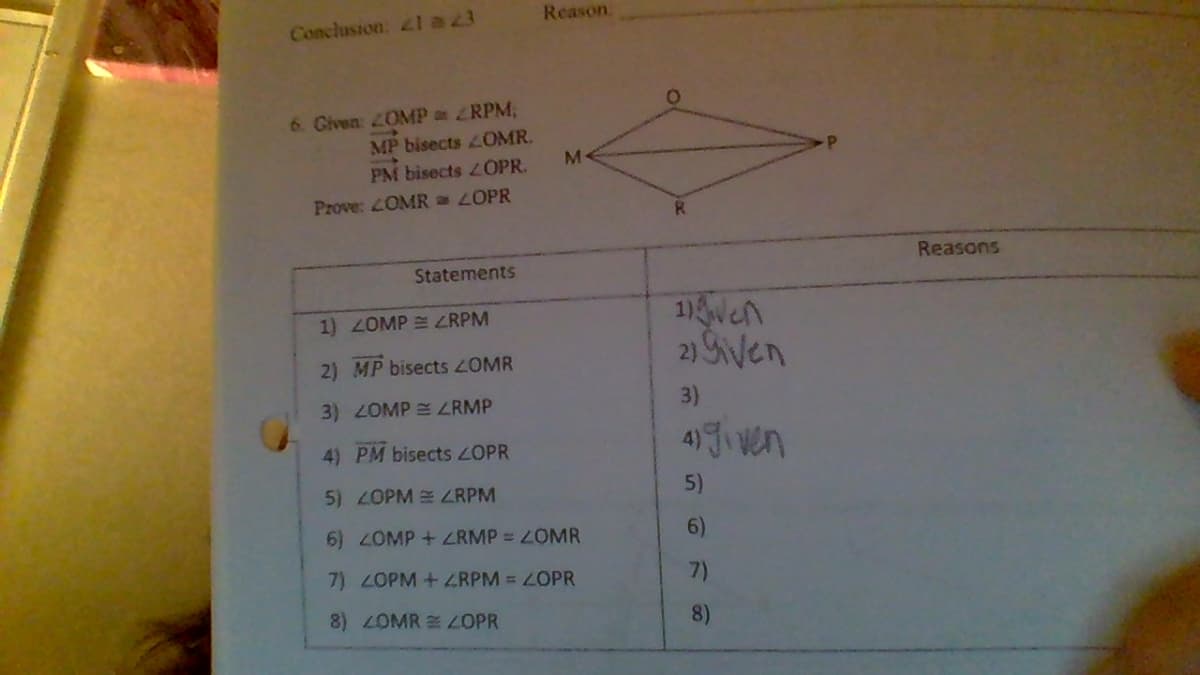 Reason.
Conclusion: l a 23
6. Given ZOMP RPM;
MP bisects OMR.
PM bisects L OPR.
Prove: LOMR LOPR
Reasons
Statements
1) ZOMP = ZRPM
2) Sven
2) MP bisects 2OMR
3) 2OMP ZRMP
3)
4) Ji ven
4) PM bisects ZOPR
5) ZOPM ZRPM
5)
6)00MP+ ZRMP = OMR
6)
7) 2OPM + ZRPM = OPR
7)
8) OMR OPR
8)
