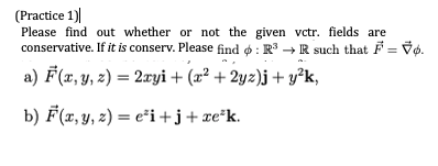 (Practice 1)
Please find out whether or not the given vctr. fields are
conservative. If it is conserv. Please find o : R → R such that F = Vo.
a) F(x, y, z) = 2ryi + (x² + 2yz)j + y°k,
b) F(x, y, z) = e²i+j+xe*k.
