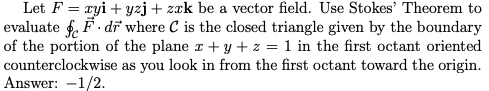 Let F = ryi + yzj+ zzk be a vector field. Use Stokes' Theorem to
evaluate f. F . dī where C is the closed triangle given by the boundary
of the portion of the plane r + y + z = 1 in the first octant oriented
counterclockwise as you look in from the first octant toward the origin.
Answer: -1/2.
