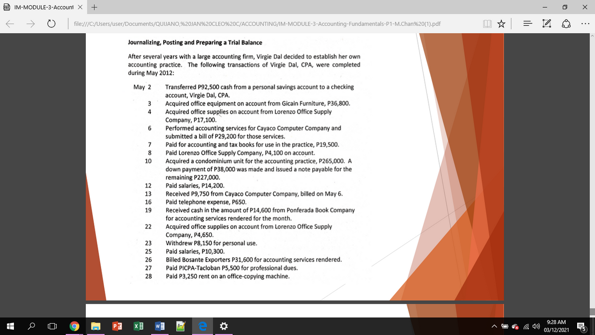 PDE IM-MODULE-3-Account X
+
file:///C:/Users/user/Documents/QUIJANO,%20JAN%20CLEO%20C/ACCOUNTING/IM-MODULE-3-Accounting-Fundamentals-P1-M.Chan%20(1).pdf
Journalizing, Posting and Preparing a Trial Balance
After several years with a large accounting firm, Virgie Dal decided to establish her own
accounting practice. The following transactions of Virgie Dal, CPA, were completed
during May 2012:
May 2
Transferred P92,500 cash from a personal savings account to a checking
account, Virgie Dal, CPA.
Acquired office equipment on account from Gicain Furniture, P36,800.
Acquired office supplies on account from Lorenzo Office Supply
Company, P17,100.
Performed accounting services for Cayaco Computer Company and
submitted a bill of P29,200 for those services.
Paid for accounting and tax books for use in the practice, P19,500.
Paid Lorenzo Office Supply Company, P4,100 on account.
Acquired a condominium unit for the accounting practice, P265,000. A
down payment of P38,000 was made and issued a note payable for the
3
7
10
remaining P227,000.
Paid salaries, P14,200.
Received P9,750 from Cayaco Computer Company, billed on May 6.
Paid telephone expense, P650.
Received cash in the amount of P14,600 from Ponferada Book Company
for accounting services rendered for the month.
Acquired office supplies on account from Lorenzo Office Supply
Company, P4,650.
Withdrew P8,150 for personal use.
Paid salaries, P10,300.
Billed Bosante Exporters P31,600 for accounting services rendered.
Paid PICPA-Tacloban P5,500 for professional dues.
Paid P3,250 rent on an office-copying machine.
12
13
16
19
22
23
25
26
27
28
9:28 AM
03/12/2021
