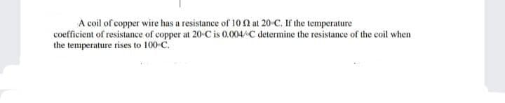 A coil of copper wire has a resistance of 10 n at 20-C. If the temperature
coefficient of resistance of copper at 20-C is 0.004/C determine the resistance of the coil when
the temperature rises to 100-C.
