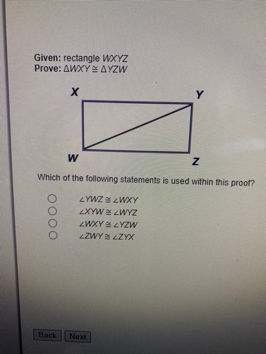 **Rectangles and Triangle Congruence Proof**

### Given:
- Rectangle \( WXYZ \)

### To Prove:
- \( \triangle WXY \cong \triangle YZW \)

### Diagram Description:
A rectangle \( WXYZ \) is depicted with vertices labeled as \( W, X, Y, \) and \( Z \) in a clockwise manner. Inside the rectangle, there is a diagonal line drawn from vertex \( W \) to vertex \( Z \).

### Question:
Which of the following statements is used within this proof?

- \( \angle YWZ \cong \angle WXY \)
- \( \angle XYW \cong \angle WYZ \)
- \( \angle WXY \cong \angle YZW \)
- \( \angle ZWY \cong \angle ZYX \)

### Instructions:
Carefully evaluate the provided options and select the correct statement that is used within the proof to show that \( \triangle WXY \cong \triangle YZW \).

*Buttons:*
- **Back**
- **Next**

This setup is intended to aid in understanding the fundamental principles of congruent triangles within geometric shapes, particularly rectangles. Understanding angle relationships and the properties of rectangles is critical for solving problems of this nature. If you have encountered a proof of this kind before, think about the angles created by the diagonal and how they might be equal due to the properties of a rectangle.