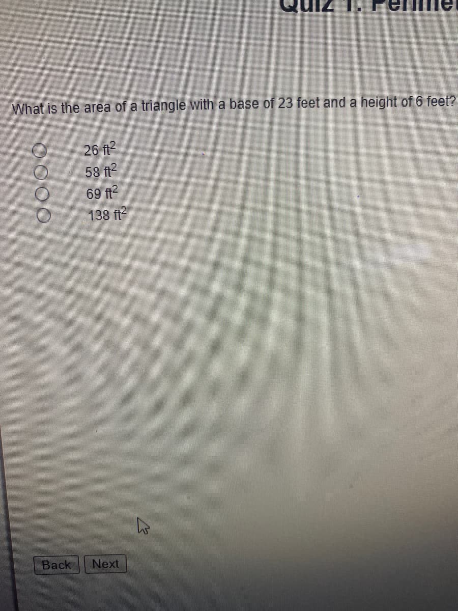 ### Quiz 1: Perimeter and Area

#### Question:
What is the area of a triangle with a base of 23 feet and a height of 6 feet?

#### Options:
- ○ 26 ft²
- ○ 58 ft²
- ○ 69 ft²
- ○ 138 ft²

#### Navigation:
- **Back** 
- **Next**

Explanation:
To calculate the area of a triangle, you can use the formula:

\[ \text{Area} = \frac{1}{2} \times \text{base} \times \text{height} \]

Given the base (23 feet) and the height (6 feet), you can substitute these values into the formula:

\[ \text{Area} = \frac{1}{2} \times 23 \, \text{ft} \times 6 \, \text{ft} \]
\[ \text{Area} = \frac{1}{2} \times 138 \, \text{ft}^2 \]
\[ \text{Area} = 69 \, \text{ft}^2 \]

Therefore, the correct answer is 69 ft².