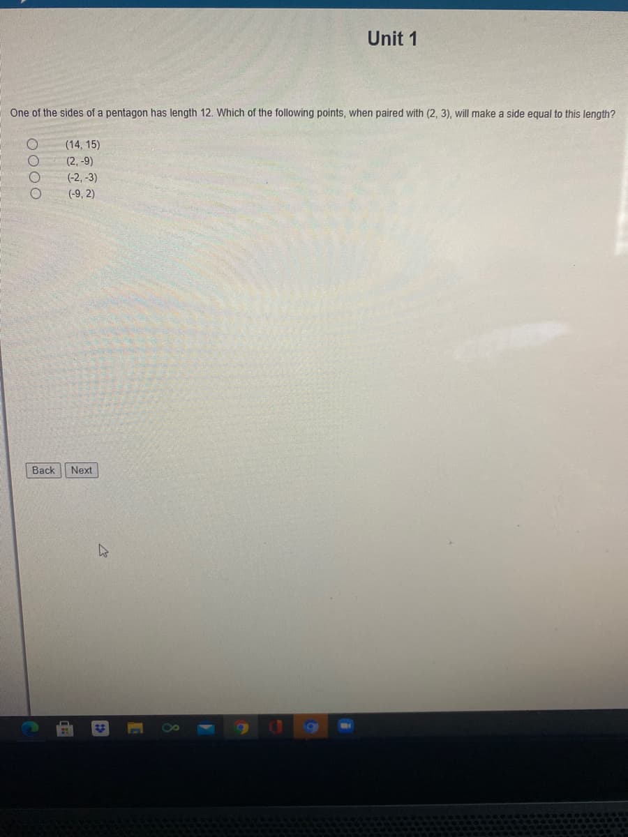 Unit 1
One of the sides of a pentagon has length 12. Which of the following points, when paired with (2, 3), will make a side equal to this length?
(14, 15)
(2, -9)
(-2, -3)
(-9, 2)
Back
Next
O000
