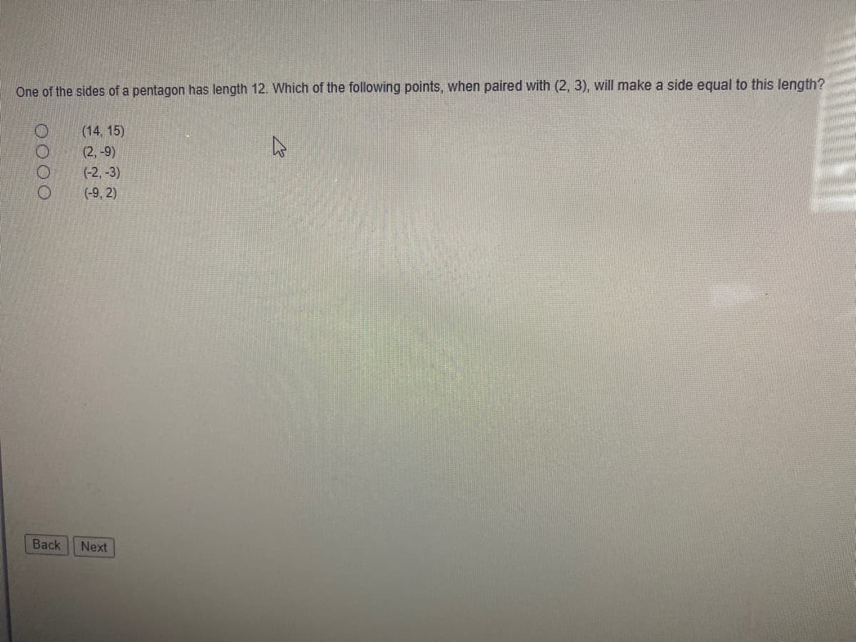 ### Geometry Question: Side Length of a Pentagon

**Problem Statement:**

One of the sides of a pentagon has a length of 12. Which of the following points, when paired with (2, 3), will make a side equal to this length?

**Options:**

- (14, 15)
- (2, -9)
- (-2, -3)
- (-9, 2)

**Navigation:**

- [Back]
- [Next]

In this problem, you are given a point (2, 3) and asked to determine which of the provided options, when paired with this point, would result in a side length of 12 units. You can solve this by using the distance formula:

\[ \text{Distance} = \sqrt{(x_2 - x_1)^2 + (y_2 - y_1)^2} \]

Apply the distance formula for each option to determine which one results in a length of 12 units.