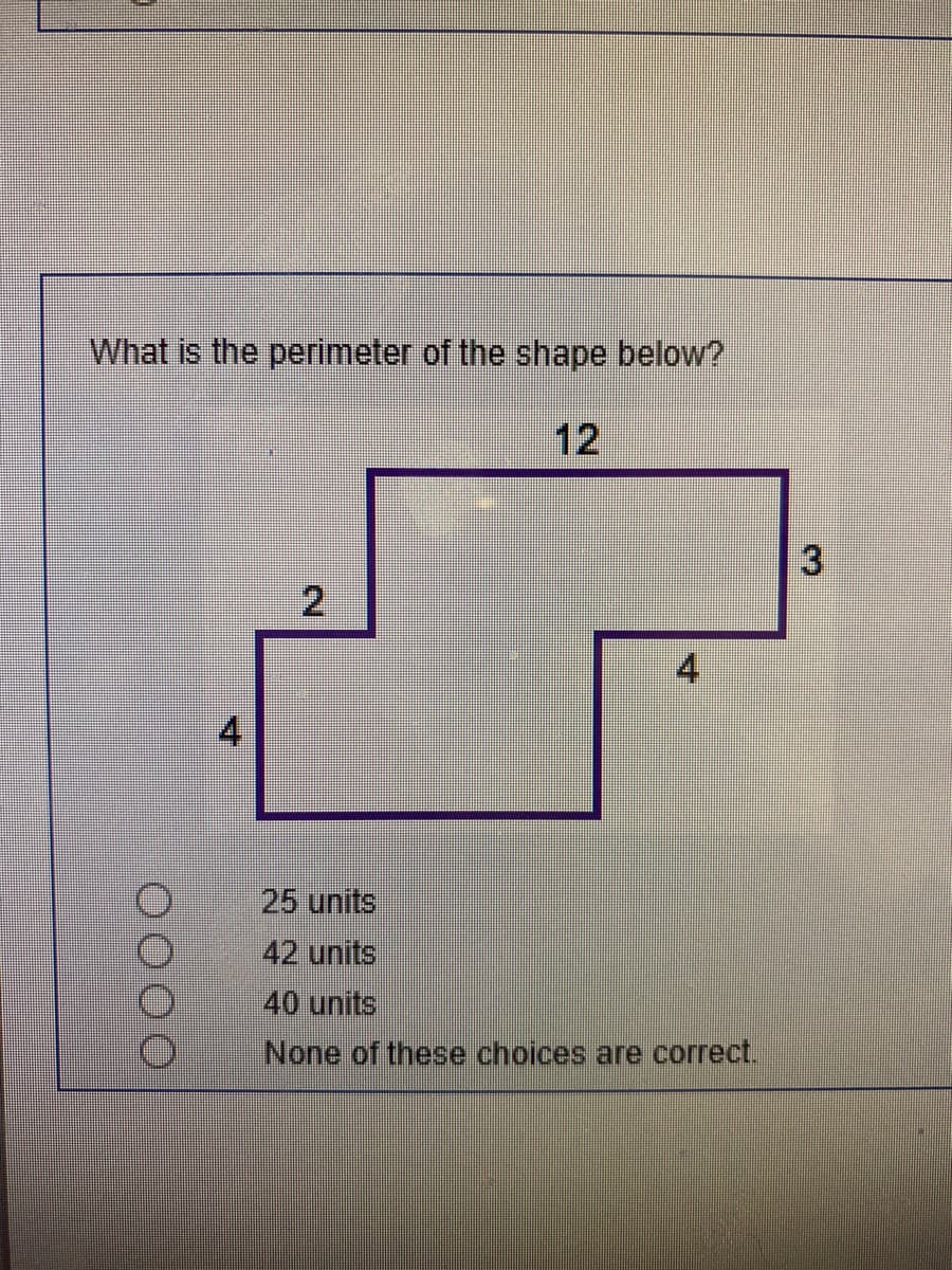 ### Perimeter Calculation Problem

**Question:**

What is the perimeter of the shape below?

![Image: Irregular shape with side lengths labeled](#)

The shape contains the following side lengths:

- Top side: 12 units
- Right vertical sides: 3 units and 4 units
- Bottom horizontal sides: 4 units and 2 units
- Left vertical side: 4 units

**Options:**

a. 25 units  
b. 42 units  
c. 40 units  
d. None of these choices are correct.

**Explanation:**

To find the perimeter of the given shape, add together the lengths of all its sides:

\[ 12 + 3 + 4 + 4 + 2 + 4 = 29 \text{ units} \]

The perimeter is not listed in the provided options. Therefore, the correct answer would be:

**d. None of these choices are correct.**