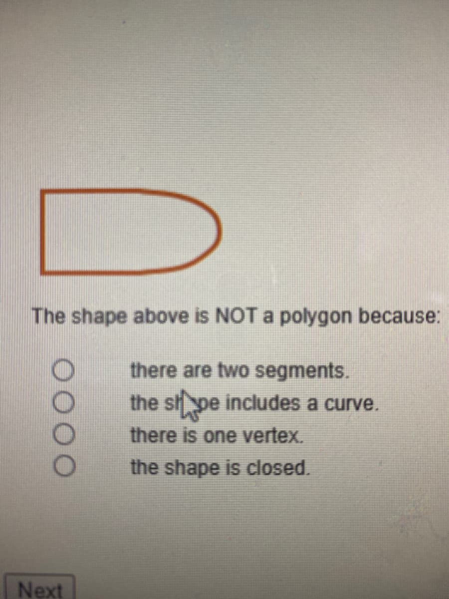 **Understanding Polygons: Why Some Shapes Do Not Qualify**

The given shape in the image is a closed figure that appears similar to a 'D'. Unlike polygons, this shape does not consist solely of straight lines. 

**Question:**
The shape above is NOT a polygon because:

1. there are two segments.
2. the shape includes a curve.
3. there is one vertex.
4. the shape is closed.

**Explanation:**
To qualify as a polygon, a shape must adhere to specific criteria:
- It must be a closed figure.
- It must consist entirely of straight line segments.
- It must have vertices where line segments meet.

The shape in the image is excluded from being considered a polygon primarily because **the shape includes a curve** (option 2). Polygons cannot contain curves; they must be straight-edge figures.

Select the appropriate answer that clearly identifies why the given shape does not meet the definition of a polygon.