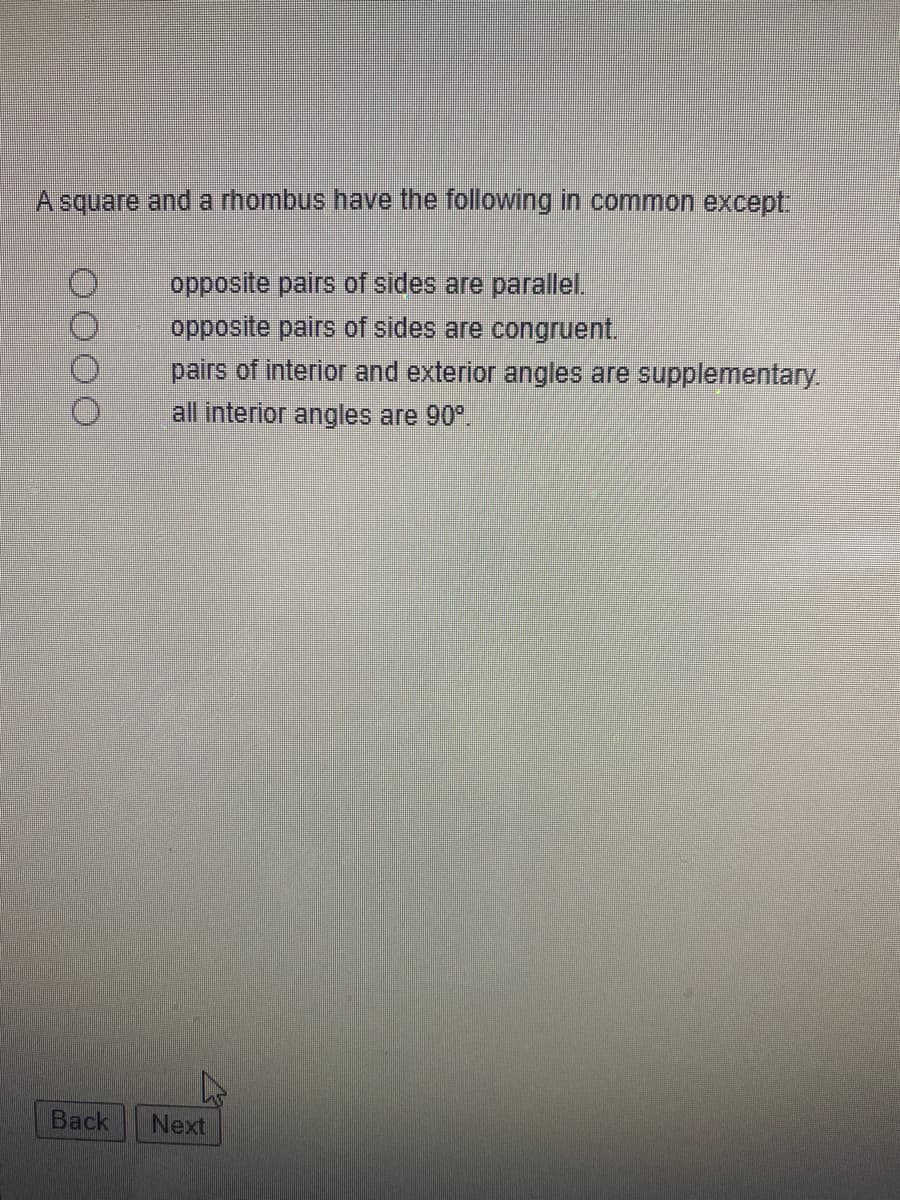 A square and a rhombus have the following in common except
opposite pairs of sides are parallel.
opposite pairs of sides are congruent.
pairs of interior and exterior angles are supplementary.
all interior angles are 90°.
Вack
Next
O000
