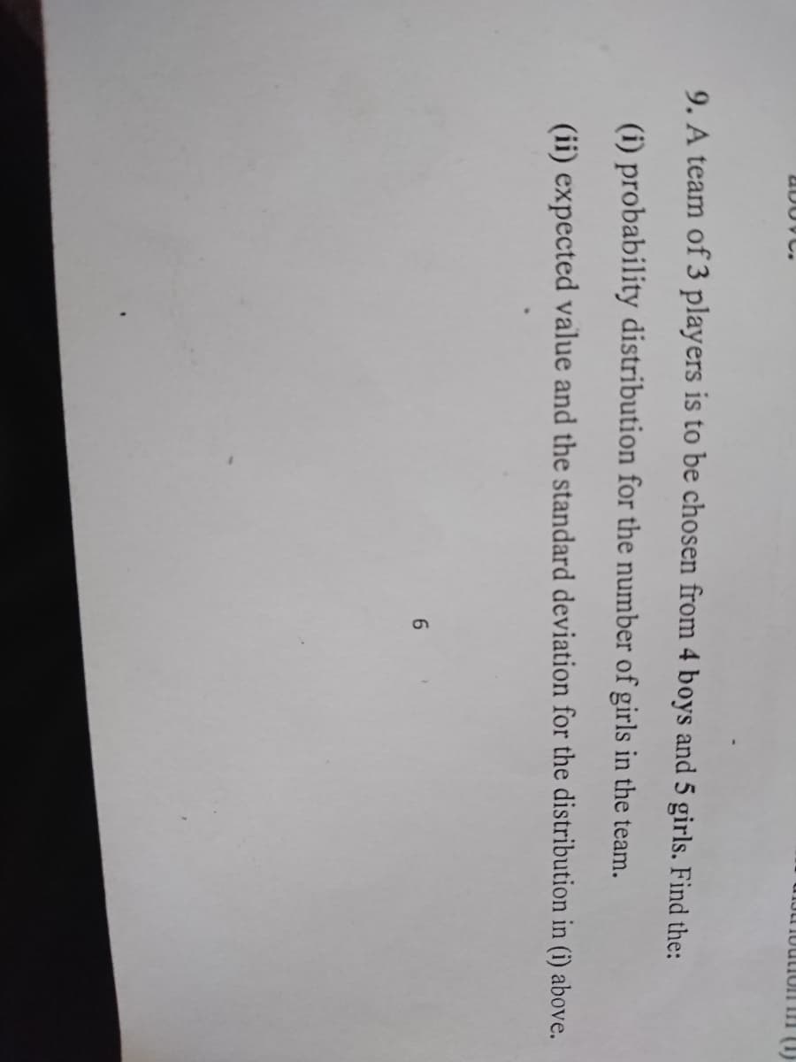 UDOVC.
9. A team of 3 players is to be chosen from 4 boys and 5 girls. Find the:
(i) probability distribution for the number of girls in the team.
(ii) expected value and the standard deviation for the distribution in (i) above.
