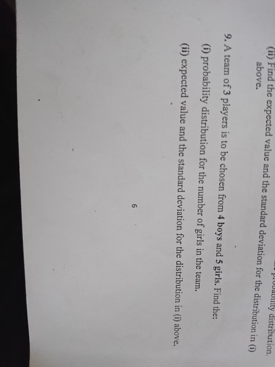 plovabllity distribution.
i Find the expected value and the standard deviation for the distribution in (i)
above.
9. A team of 3 players is to be chosen from 4 boys and 5 girls. Find the:
(i) probability distribution for the number of girls in the team.
(ii) expected value and the standard deviation for the distribution in (i) above.
6.
