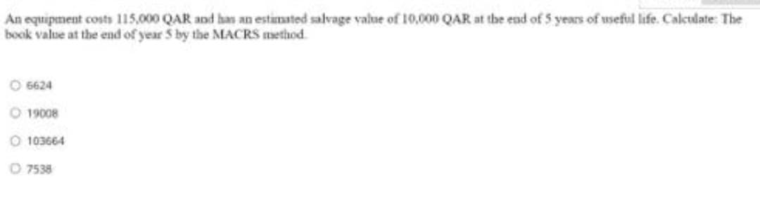 An equipment costs 115,000 QAR and ha an estimated salvage value of 10,000 QAR at the end of 5 years of useful life. Calctlate: The
book value at the end of year 5 by the MACRS method.
O 6624
19008
O 103664
O 7538
