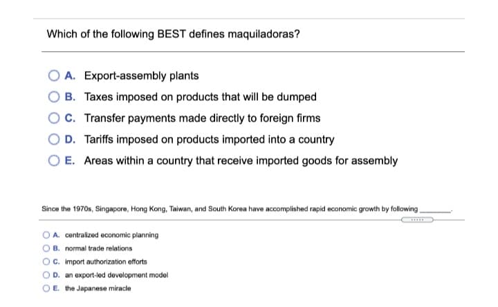 Which of the following BEST defines maquiladoras?
A. Export-assembly plants
B. Taxes imposed on products that will be dumped
OC. Transfer payments made directly to foreign firms
D. Tariffs imposed on products imported into a country
O E. Areas within a country that receive imported goods for assembly
Since the 1970s, Singapore, Hong Kong, Taiwan, and South Korea have accomplished rapid economic growith by following
O A. centralized economic planning
B. normal trade relations
c. import authorization efforts
D. an export-led development model
E. the Japanese miracle
