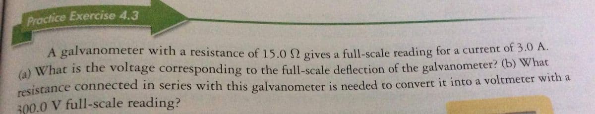 Practice Exercise 4.3
A galvanometer with a resistance of 15.0 N gives a full-scale reading for a current of 3.0 A.
(a) What is the voltage corresponding to the full-scale deflection of the galvanometer? (b) What
resistance connected in series with this galvanometer is needed to convert it into a voltmeter with a
300.0 V full-scale reading?
