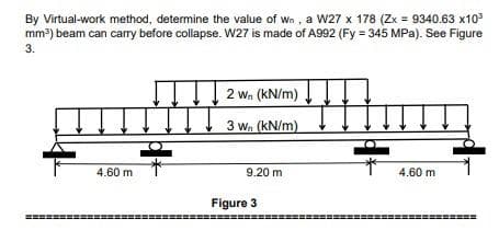 By Virtual-work method, determine the value of wn , a w27 x 178 (Zx = 9340.63 x10
mm?) beam can carry before collapse. W27 is made of A992 (Fy = 345 MPa). See Figure
3.
2 wn (kN/m)
3 wn (kN/m)
4.60 m
9.20 m
4.60 m
Figure 3
