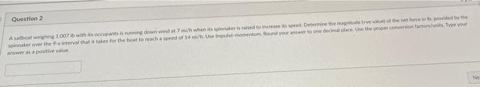 Question 2
A salboat weighing 1.007 ib with its occupants is running down wind at 7 mi/h when its spinnakee is raised to increase its speed. Determine the magnitude (ve vaiue) of the net ferce in provided by the
spinnaker over the 9-s interval that it takes for the boat to reach a speed of 14 mi/h Use Impulse momentum, Round your answer to one decimal place. Use the peoper conversion factors/units. Type your
answer as a positive value.
Ne
