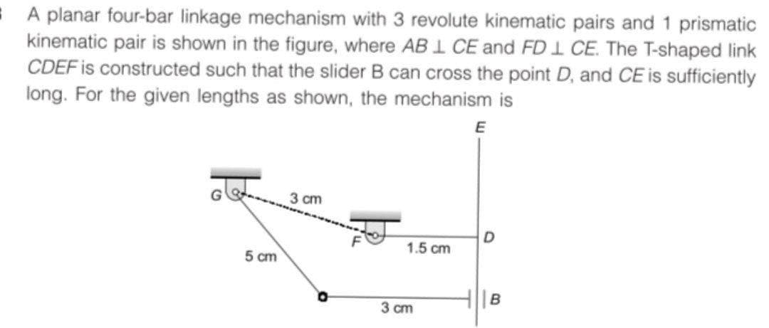 E A planar four-bar linkage mechanism with 3 revolute kinematic pairs and 1 prismatic
kinematic pair is shown in the figure, where AB 1 CE and FD I CE. The T-shaped link
CDEF is constructed such that the slider B can cross the point D, and CE is sufficiently
long. For the given lengths as shown, the mechanism is
E
3 cm
D
1.5 cm
5 cm
HIB
3 cm
