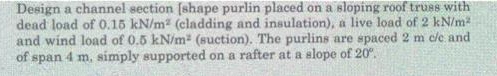 Design a channel section (shape purlin placed on a sloping roof trus8 with
dead load of 0.15 kN/m (cladding and insulation), a live load of 2 kN/m
and wind load of 0.5 kN/m (suction). The purlins are spaced 2 m cle and
of span 4 m, simply supported on a rafter at a slope of 20.
