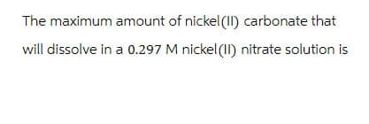 The maximum amount of nickel(II) carbonate that
will dissolve in a 0.297 M nickel(II) nitrate solution is