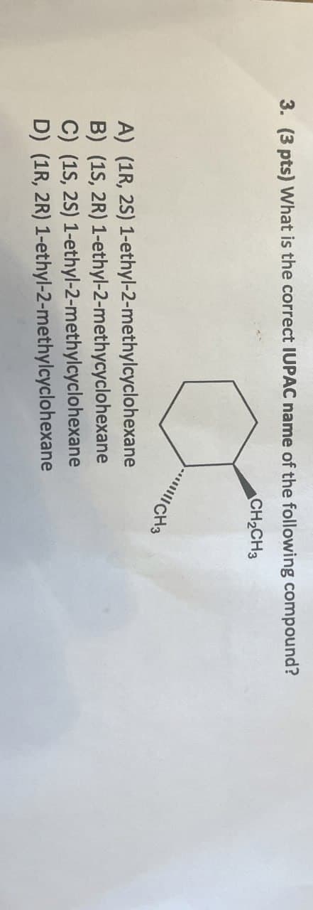 3. (3 pts) What is the correct IUPAC name of the following compound?
CH2CH3
CH3
A) (1R, 2S)
B) (1S, 2R) 1-ethyl-2-methycyclohexane
1-ethyl-2-methylcyclohexane
C) (1S, 2S)
D) (1R, 2R)
1-ethyl-2-methylcyclohexane
1-ethyl-2-methylcyclohexane