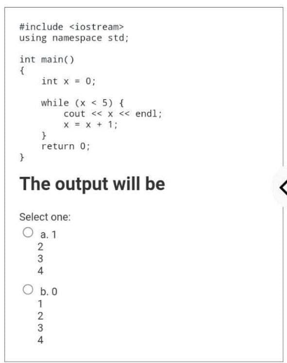 #include <iostream>
using namespace std;
int main()
{
int x = 0;
while (x < 5) {
cout << x << endl;
X = x + 1;
}
return 0;
}
The output will be
Select one:
a. 1
2
3
4
O b. 0
1234