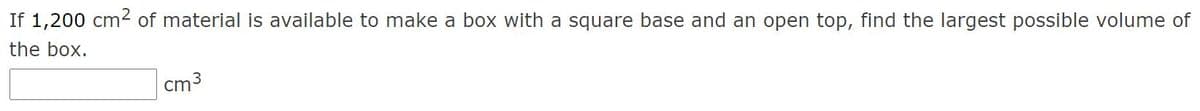 ### Optimization Problem: Maximum Volume of a Box

**Problem Statement:**

If 1,200 cm² of material is available to make a box with a square base and an open top, find the largest possible volume of the box.

**Solution:**

To solve this problem, we will use concepts from calculus, specifically optimization. We will consider the dimensions of the box to optimize its volume given the surface area constraint. 

1. Let the side of the square base be \( x \) cm and the height of the box be \( h \) cm.
2. The surface area constraint can be expressed as:
   \[
   x^2 + 4xh = 1200
   \]
3. The volume \( V \) of the box is given by:
   \[
   V = x^2h
   \]
4. Use the surface area equation to express \( h \) in terms of \( x \):
   \[
   h = \frac{1200 - x^2}{4x}
   \]
5. Substitute the expression for \( h \) into the volume equation:
   \[
   V = x^2 \left( \frac{1200 - x^2}{4x} \right) = \frac{x(1200 - x^2)}{4}
   \]
   Simplify to:
   \[
   V = 300x - \frac{x^3}{4}
   \]
6. To find the maximum volume, take the derivative \( V' \) and set it to zero:
   \[
   V' = 300 - \frac{3x^2}{4} = 0
   \]
7. Solve for \( x \):
   \[
   \frac{3x^2}{4} = 300 \quad \Rightarrow \quad 3x^2 = 1200 \quad \Rightarrow \quad x^2 = 400 \quad \Rightarrow \quad x = 20
   \]
8. Substitute \( x = 20 \) back into the equation for \( h \):
   \[
   h = \frac{1200 - 20^2}{4 \times 20} = \frac{1200 - 400}{80} = 10
   \]
9. Calculate the volume:
   \[
   V = 20^2 \times 