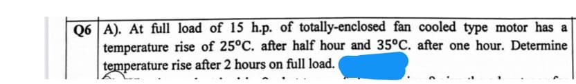 Q6 A). At full load of 15 h.p. of totally-enclosed fan cooled type motor has a
temperature rise of 25°C. after half hour and 35°C. after one hour. Determine
temperature rise after 2 hours on full load.
