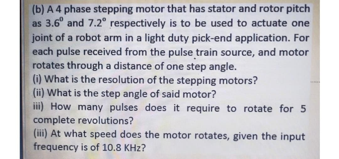 (b) A 4 phase stepping motor that has stator and rotor pitch
as 3.6° and 7.2° respectively is to be used to actuate one
joint of a robot arm in a light duty pick-end application. For
each pulse received from the pulse train source, and motor
rotates through a distance of one step angle.
(i) What is the resolution of the stepping motors?
(ii) What is the step angle of said motor?
iii) How many pulses does it require to rotate for 5
complete revolutions?
(iii) At what speed does the motor rotates, given the input
frequency is of 10.8 KHz?
