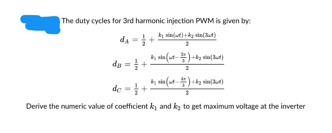 The duty cycles for 3rd harmonic injection PWM is given by:
ki sin(wt)+k2 sin(3wt)
da
2
ki sin (wt-)+ką sin(3wt)
de
ki sin(wt- )+k2 sin(3wt)
+
3
do
2
Derive the numeric value of coefficient k1 and k2 to get maximum voltage at the inverter
