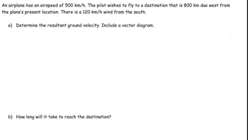 An airplane has an airspeed of 500 km/h. The pilot wishes to fly to a destination that is 800 km due west from
the plane's present location. There is a 120 km/h wind from the south.
a) Determine the resultant ground velocity. Include a vector diagram.
b) How long will it take to reach the destination?