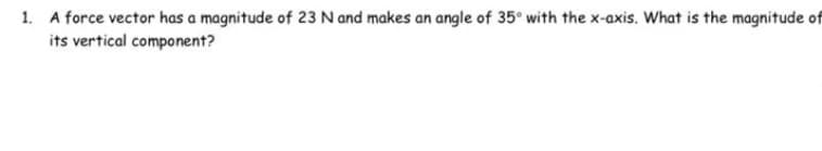 1. A force vector has a magnitude of 23 N and makes an angle of 35° with the x-axis. What is the magnitude of
its vertical component?