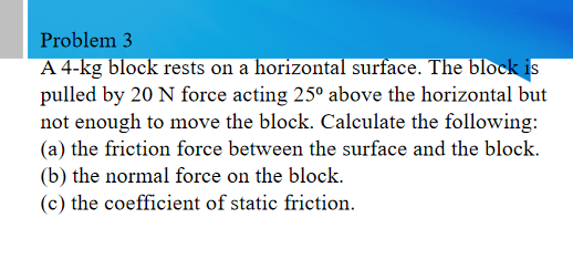 Problem 3
A 4-kg block rests on a horizontal surface. The block is
pulled by 20 N force acting 25° above the horizontal but
not enough to move the block. Calculate the following:
(a) the friction force between the surface and the block.
(b) the normal force on the block.
(c) the coefficient of static friction.
