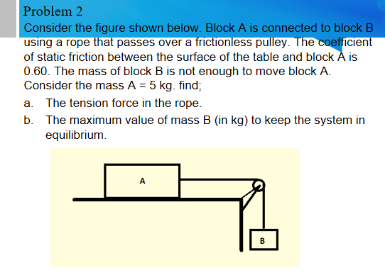 Problem 2
Consider the figure shown below. Block A is connected to block B
using a rope that passes over a frictionless pulley. The coefficient
of static friction between the surface of the table and block A is
0.60. The mass of block B is not enough to move block A.
Consider the mass A = 5 kg. find;
a. The tension force in the rope.
b. The maximum value of mass B (in kg) to keep the system in
equilibrium.
A
В
