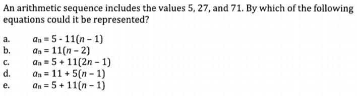 An arithmetic sequence includes the values 5, 27, and 71. By which of the following
equations could it be represented?
an = 5 - 11(n - 1)
an = 11(n - 2)
an = 5 + 11(2n - 1)
an = 11 + 5(n - 1)
an = 5 + 11(n - 1)
а.
b.
с.
d.
е.
%3D
