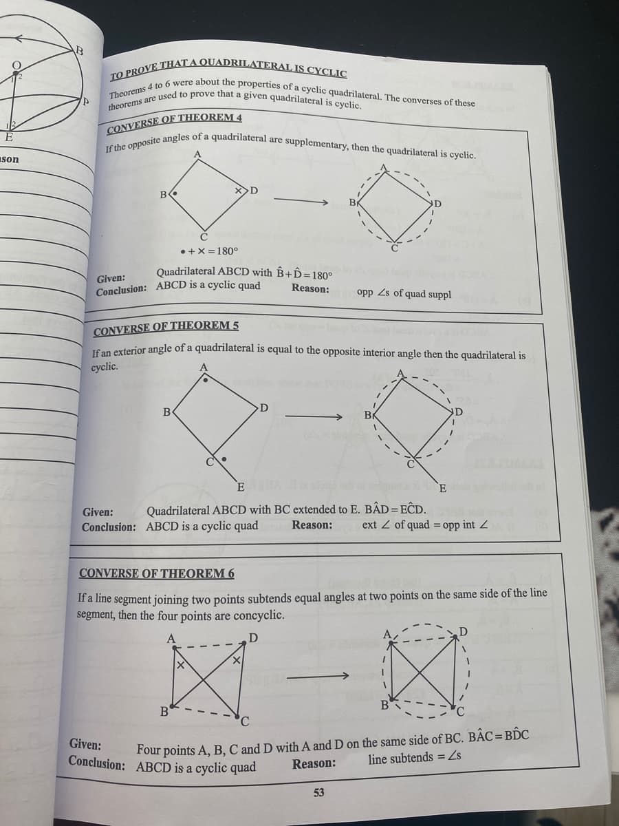 TO PROVE THAT A QUADRILATERAL IS CYCLIC
theorems are used to prove that a given quadrilateral is cyclic.
Theorems 4 to 6 were about the properties of a cyclic quadrilateral. The converses of these
If the opposite angles of a quadrilateral are supplementary, then the quadrilateral is cyclic.
CONVERSE OF THEOREM 4
E
son
B
Br
• +X =180°
Quadrilateral ABCD with ÊB+D=180°
Given:
Conclusion: ABCD is a cyclic quad
Reason:
opp Zs of quad suppl
CONVERSE OF THEOREM 5
Tfan exterior angle of a quadrilateral is equal to the opposite interior angle then the quadrilateral is
сyclic.
Br
- --
Given:
Quadrilateral ABCD with BC extended to E. BÂD=EĈD.
Conclusion: ABCD is a cyclic quad
Reason:
ext Z of quad = opp int Z
CONVERSE OF THEOREM 6
If a line segment joining two points subtends equal angles at two points on the same side of the line
segment, then the four points are concyclic.
B
Four points A, B, C and D with A and D on the same side of BC. BẬC=B.C
Reason:
Given:
Conclusion: ABCD is a cyclic quad
line subtends = Zs
53
