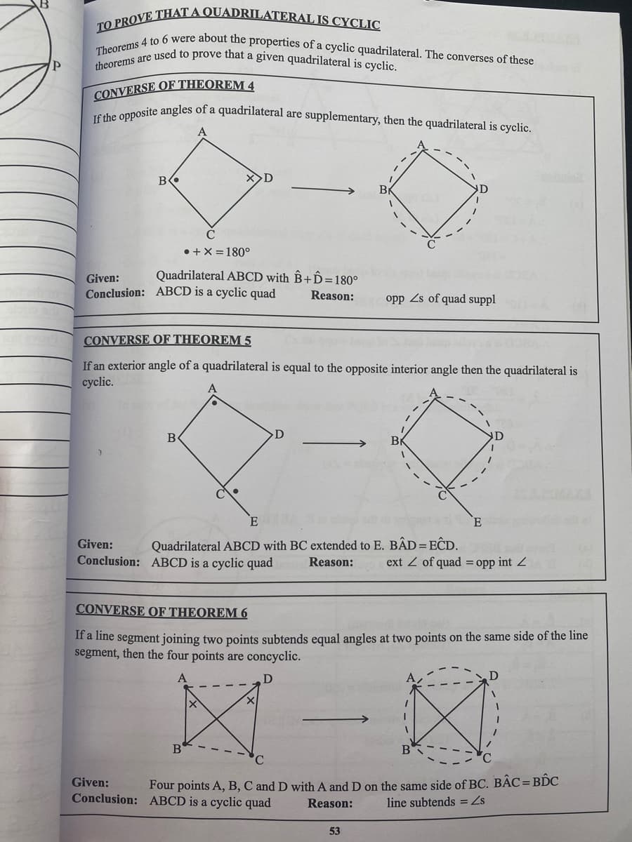 TO PROVE THAT A QUADRILATERAL IS CYCLIC
Theorems 4 to 6 were about the properties of a cyclic quadrilateral. The converses of these
theorems are used to prove that a given quadrilateral is cyclic.
If the opposite angles of a quadrilateral are supplementary, then the quadrilateral is cyclic.
CONVERSE OF THEOREM 4
Be
• +X = 180°
Given:
Quadrilateral ABCD with B+D=180°
Conclusion: ABCD is a cyclic quad
Reason:
opp Zs of quad suppl
CONVERSE OF THEOREM 5
If an exterior angle of a quadrilateral is equal to the opposite interior angle then the quadrilateral is
cyclic.
B
D
E
Given:
Quadrilateral ABCD with BC extended to E. BẬD = EĈD.
Conclusion: ABCD is a cyclic quad
ext Z of quad = opp int Z
Reason:
CONVERSE OF THEOREM 6
If a line segment joining two points subtends equal angles at two points on the same side of the line
segment, then the four points are concyclic.
B
B
Given:
Four points A, B, C and D with A and D on the same side of BC. BÁC= BDC
Conclusion: ABCD is a cyclic quad
line subtends = Zs
Reason:
53
