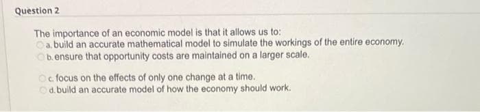 Question 2
The importance of an economic model is that it allows us to:
a. build an accurate mathematical model to simulate the workings of the entire economy.
b. ensure that opportunity costs are maintained on a larger scale.
Oc focus on the effects of only one change at a time.
d. build an accurate model of how the economy should work.