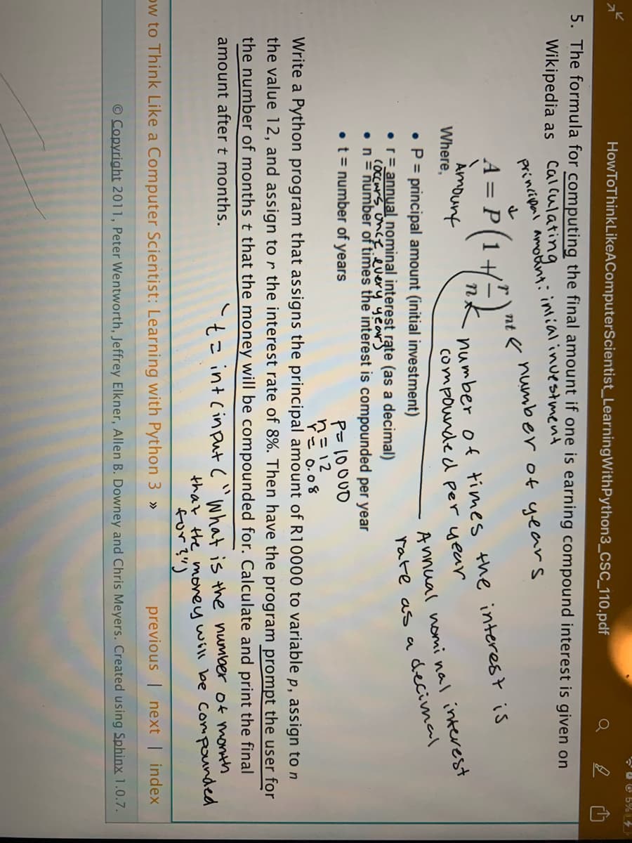 HowToThinkLikeAComputerScientist_LearningWithPython3_CSC_110.pdf
UO 5%14
Q
5. The formula for computing the final amount if one is earning compound interest is given on
Wikipedia as
calculating.
principenl amotnt: intialinuestment
number of years
nt
A = P(1+
Amount
Where,
number of times the interest is
compounde d per year
A nnual nomi nal interest
rate as adecimal
• P = principal amount (initial investment)
•r= annual nominal interest rąte (as a decimal)
COccurs, once every years
•n= number of times the interest is compounded per year
• t = number of years
P= 10000
Pミ12
「こ o.08
Write a Python program that assigns the principal amount of R10000 to variable p, assign to n
the value 12, and assign to r the interest rate of 8%. Then have the program prompt the user for
the number of months t that the money will be compounded for. Calculate and print the final
amount after t months.
い
t= int Cin put c"What is the number of month
that the movey will be Compounded
for?")
ow to Think Like a Computer Scientist: Learning with Python 3 »
previous | next | index
O Copyright 2011, Peter Wentworth, Jeffrey Elkner, Allen B. Downey and Chris Meyers. Created using Sphinx 1.0.7.
