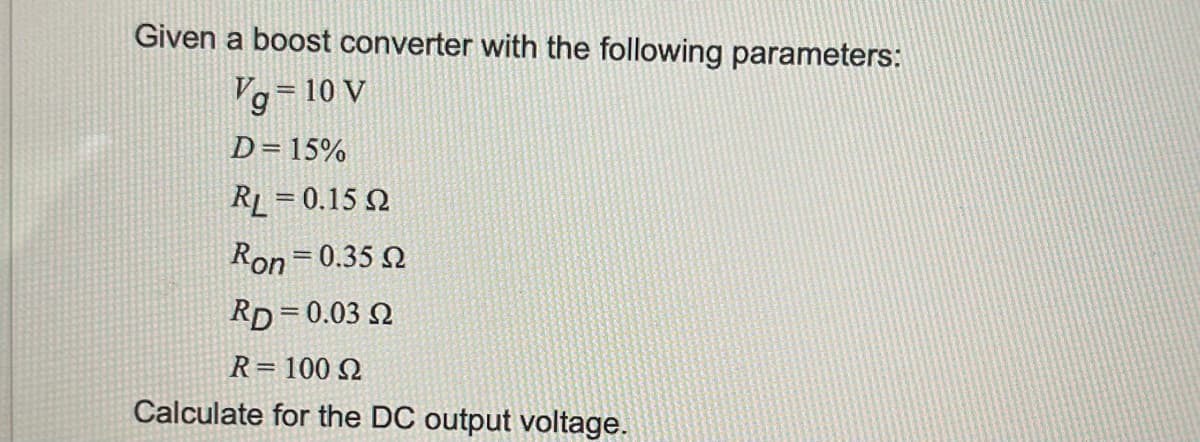 Given a boost converter with the following parameters:
Vg=10 V
D=15%
RL = 0.15 02
Ron=0.35 2
RD=0.03 2
R = 100 Ω
Calculate for the DC output voltage.