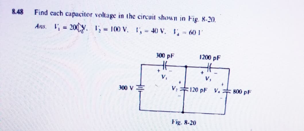 8.48
Find each capacitor voltage in the circuit shown in Fig. 8-20.
Ans. V = 200 y. 1 = 100 V. = 40 V. 60 1
%3D
300 pF
1200 pF
V,
V,
300 V
V2
:120 pF V.
800 pF
Fig. 8-20
