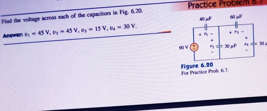 Practice Problem 6.
Find the voltage across each of the capacitors in Fig. 6.20.
40 μF
60 µF
Answer: U=
45 V, U2 = 45 V, v3 = 15 V, v4 30 V.
+ 1 -
+ v3 -
90 V
20 μF
30
V4
Figure 6.20
For Practice Prob. 6.7.
