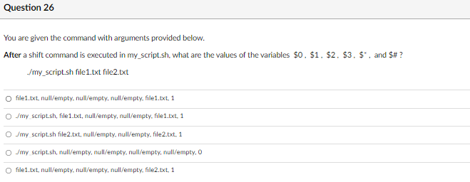 Question 26
You are given the command with arguments provided below.
After a shift command is executed in my_script.sh, what are the values of the variables $0, $1, $2, $3. $*, and $# ?
/my_script.sh file1.txt file2.txt
O file1.txt, null/empty, null/empty, null/empty, file1.txt, 1
O Jmy script.sh, file1.txt, null/empty, null/empty, file1.txt, 1
O Jmy script.sh file2.txt, null/empty, null/empty, file2.txt, 1
O /my script.sh, null/empty, null/empty, null/empty, null/empty, 0
O file1.txt, null/empty. null/empty, null/empty, file2.txt, 1
