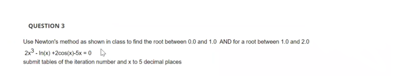 QUESTION 3
Use Newton's method as shown in class to find the root between 0.0 and 1.0 AND for a root between 1.0 and 2.0
2x3 - In(x) +2cos(x)-5x = 0
submit tables of the iteration number and x to 5 decimal places
