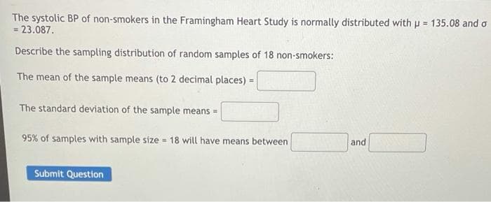 The systolic BP of non-smokers in the Framingham Heart Study is normally distributed with p = 135.08 and o
= 23.087.
%3D
Describe the sampling distribution of random samples of 18 non-smokers:
The mean of the sample means (to 2 decimal places) =
The standard deviation of the sample means =
95% of samples with sample size = 18 will have means between
and
Submit Question
