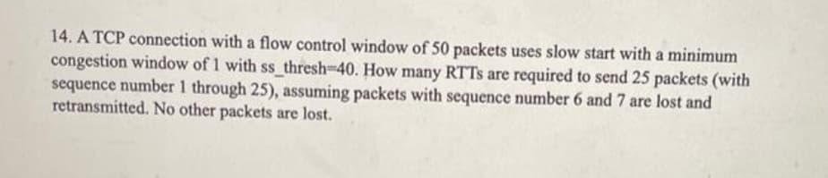 14. A TCP connection with a flow control window of 50 packets uses slow start with a minimum
congestion window of 1 with ss thresh-40. How many RTTS are required to send 25 packets (with
sequence number 1 through 25), assuming packets with sequence number 6 and 7 are lost and
retransmitted. No other packets are lost.
