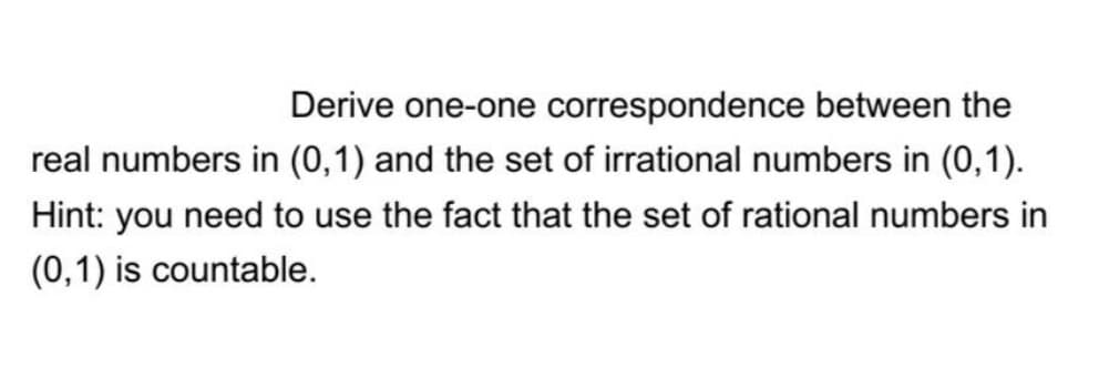 Derive one-one correspondence between the
real numbers in (0,1) and the set of irrational numbers in (0,1).
Hint: you need to use the fact that the set of rational numbers in
(0,1) is countable.
