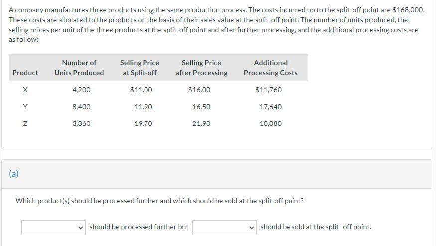 A company manufactures three products using the same production process. The costs incurred up to the split-off point are $168,000.
These costs are allocated to the products on the basis of their sales value at the split-off point. The number of units produced, the
selling prices per unit of the three products at the split-off point and after further processing, and the additional processing costs are
as follow:
Product
(a)
X
Y
Z
Number of
Units Produced
4,200
8,400
3,360
Selling Price
at Split-off
$11.00
11.90
19.70
Selling Price
after Processing
$16.00
16.50
21.90
should be processed further but
Additional
Processing Costs
$11,760
17,640
10,080
Which product(s) should be processed further and which should be sold at the split-off point?
should be sold at the split-off point.