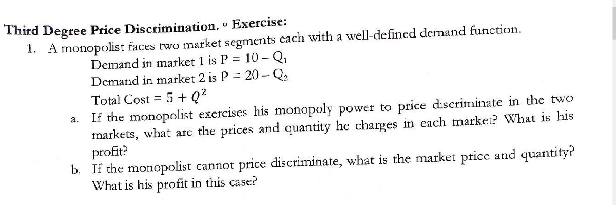 Third Degree Price Discrimination.° Exercise:
1. A monopolist faces two market segments each with a well-defined demand function.
Demand in market 1 is P = 10-Q₁
Demand in market 2 is P = 20 - Q₂
5+Q²
a.
Total Cost =
If the monopolist exercises his monopoly power to price discriminate in the two
markets, what are the prices and quantity he charges in each market? What is his
profit?
b. If the monopolist cannot price discriminate, what is the market price and quantity?
What is his profit in this case?