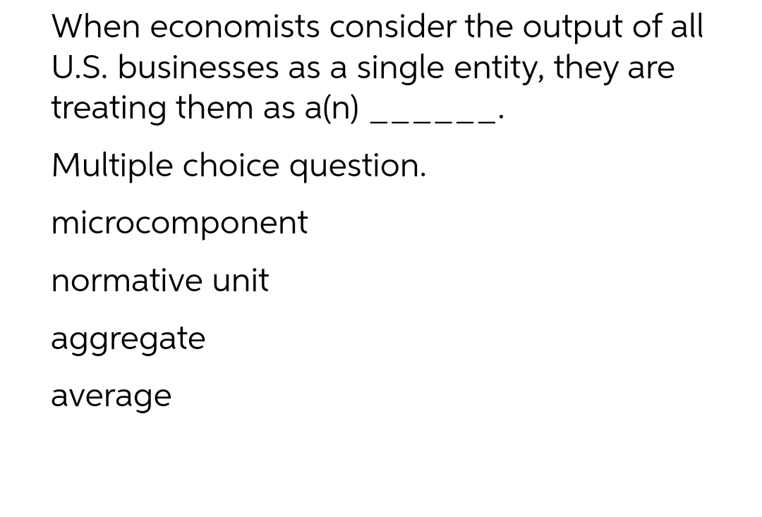 When economists consider the output of all
U.S. businesses as a single entity, they are
treating them as a(n)
Multiple choice question.
microcomponent
normative unit
aggregate
average