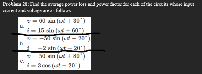 Problem 28: Find the average power loss and power factor for each of the circuits whose input
current and voltage are as follows:
v = 60 sin (wt + 30°)
i = 15 sin (wt + 60°)
a.
v = -50 sin (wt – 20°)
b.
i = -2 sin (wt – 20°)
v = 50 sin (wt + 80°)
C.
i = 3 cos (wt – 20°)
