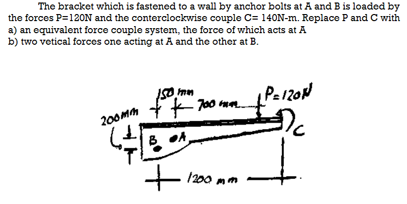 The bracket which is fastened to a wall by anchor bolts at A and B is loaded by
the forces P=120N and the conterclockwise couple C= 140N-m. Replace P and C with
a) an equivalent force couple system, the force of which acts at A
b) two vetical forces one acting at A and the other at B.
200mm
FIMM
150,
+ + 700 mm.
DA,
+
1200 mm
1 P=120N
Dc